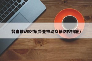 督查推动疫情(督查推动疫情防控措施)
