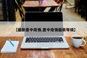 【最新晋中疫情,晋中疫情最新等级】