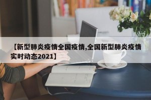 【新型肺炎疫情全国疫情,全国新型肺炎疫情实时动态2021】