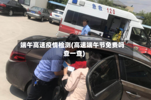 端午高速疫情检测(高速端午节免费吗查一查)