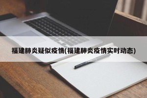 福建肺炎疑似疫情(福建肺炎疫情实时动态)