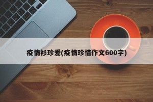 疫情衫珍爱(疫情珍惜作文600字)