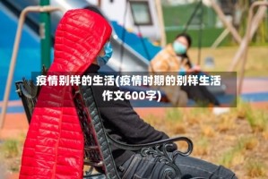 疫情别样的生活(疫情时期的别样生活作文600字)
