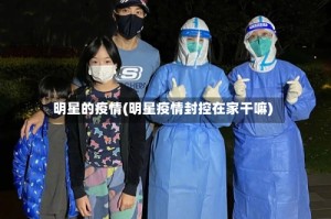 明星的疫情(明星疫情封控在家干嘛)