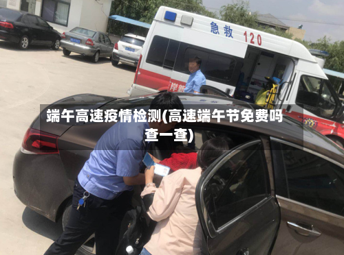 端午高速疫情检测(高速端午节免费吗查一查)-第1张图片