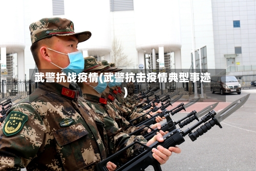 武警抗战疫情(武警抗击疫情典型事迹)-第2张图片