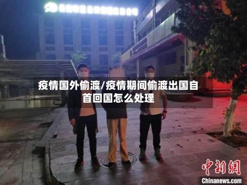 疫情国外偷渡/疫情期间偷渡出国自首回国怎么处理-第1张图片